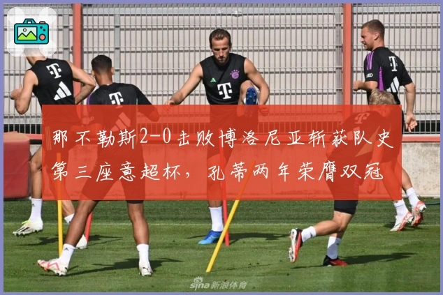 那不勒斯2-0击败博洛尼亚斩获队史第三座意超杯，孔蒂两年荣膺双冠