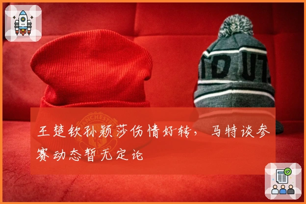 王楚钦孙颖莎伤情好转，马特谈参赛动态暂无定论