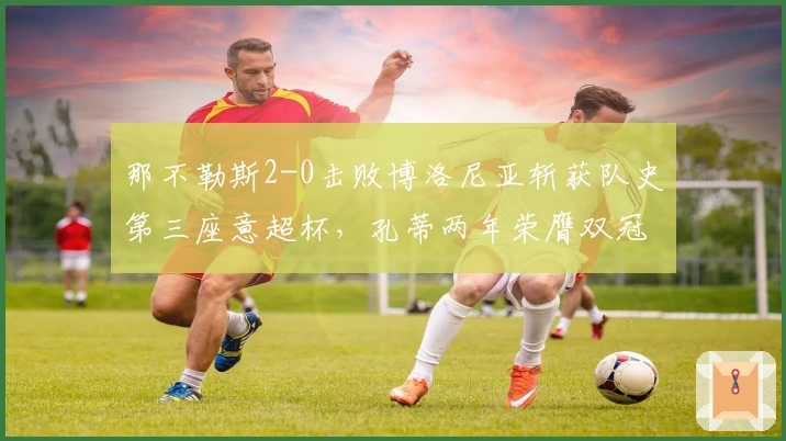 那不勒斯2-0击败博洛尼亚斩获队史第三座意超杯，孔蒂两年荣膺双冠