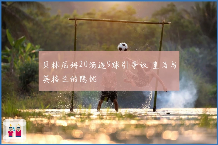 贝林厄姆20场造9球引争议 皇马与英格兰的隐忧