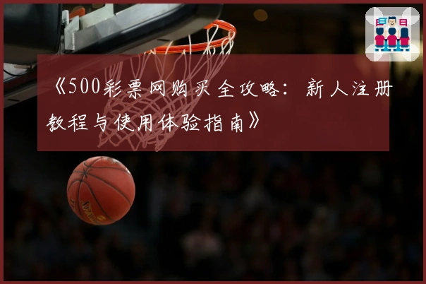 《500彩票网购买全攻略：新人注册教程与使用体验指南》