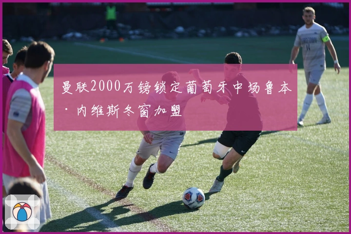 曼联2000万镑锁定葡萄牙中场鲁本·内维斯冬窗加盟