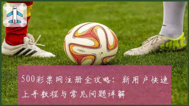 500彩票网注册全攻略:新用户快速上手教程与常见问题详解