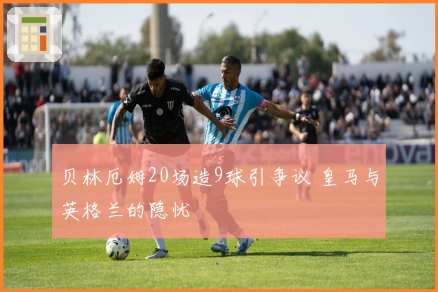 贝林厄姆20场造9球引争议 皇马与英格兰的隐忧