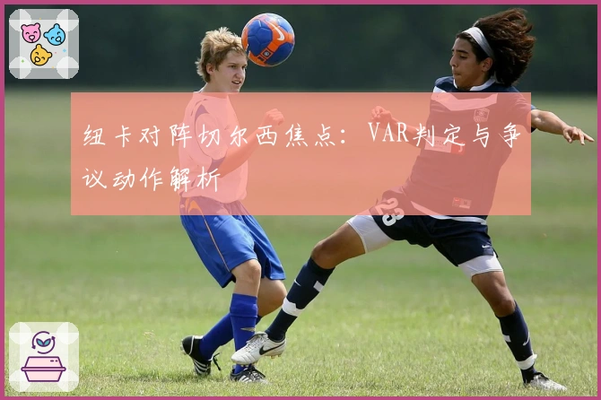 纽卡对阵切尔西焦点：VAR判定与争议动作解析