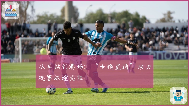 从车站到赛场：“专线直通”助力观赛旅途无阻